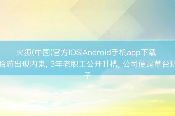 火狐(中国)官方IOS|Android手机app下载 米哈游出现内鬼, 3年老职工公开吐槽, 公司便是草台班子