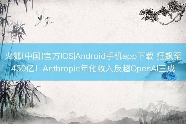 火狐(中国)官方IOS|Android手机app下载 狂飙至450亿！Anthropic年化收入反超OpenAI三成