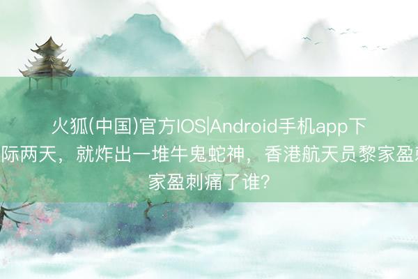 火狐(中国)官方IOS|Android手机app下载 刚上天际两天，就炸出一堆牛鬼蛇神，香港航天员黎家盈刺痛了谁？