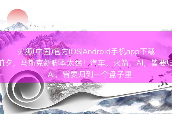 火狐(中国)官方IOS|Android手机app下载 SpaceX上市前夕，马斯克新脚本太猛！汽车、火箭、AI，皆要归到一个盘子里