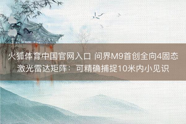 火狐体育中国官网入口 问界M9首创全向4固态激光雷达矩阵：可精确捕捉10米内小见识