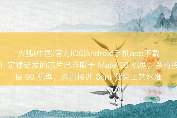 火狐(中国)官方IOS|Android手机app下载 华为郑俊：基于韬（τ）定律研发的芯片已诈欺于 Mate 90 机型，杀青接近 3nm 顶尖工艺水准