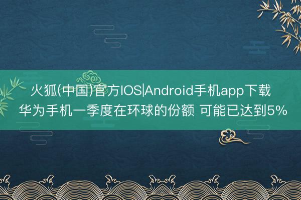 火狐(中国)官方IOS|Android手机app下载 华为手机一季度在环球的份额 可能已达到5%