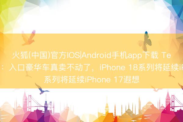 火狐(中国)官方IOS|Android手机app下载 TechWeb微晚报：入口豪华车真卖不动了，iPhone 18系列将延续iPhone 17遐想