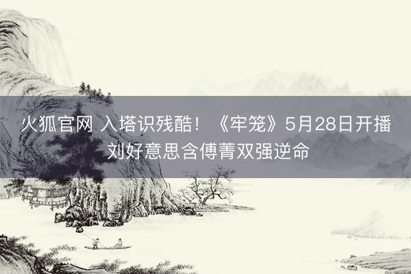 火狐官网 入塔识残酷！《牢笼》5月28日开播 刘好意思含傅菁双强逆命