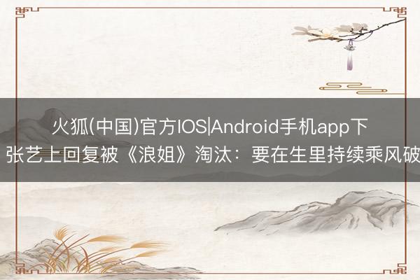 火狐(中国)官方IOS|Android手机app下载 张艺上回复被《浪姐》淘汰：要在生里持续乘风破浪