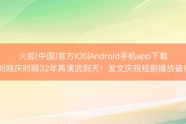 火狐(中国)官方IOS|Android手机app下载 刘晓庆时隔32年再演武则天！发文庆祝短剧播放破亿