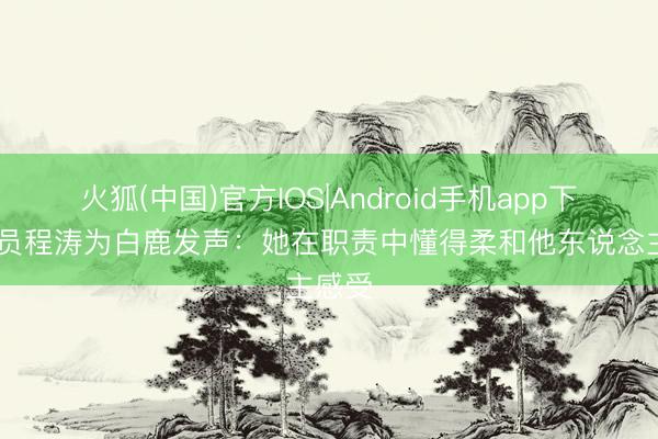火狐(中国)官方IOS|Android手机app下载 演员程涛为白鹿发声：她在职责中懂得柔和他东说念主感受