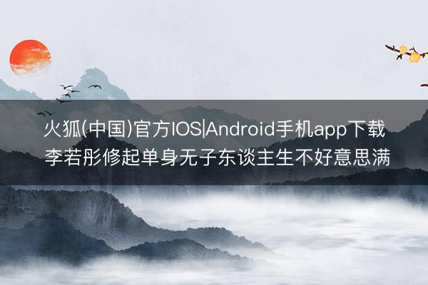火狐(中国)官方IOS|Android手机app下载 李若彤修起单身无子东谈主生不好意思满
