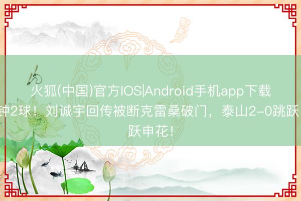火狐(中国)官方IOS|Android手机app下载 3分钟2球！刘诚宇回传被断克雷桑破门，泰山2-0跳跃申花！