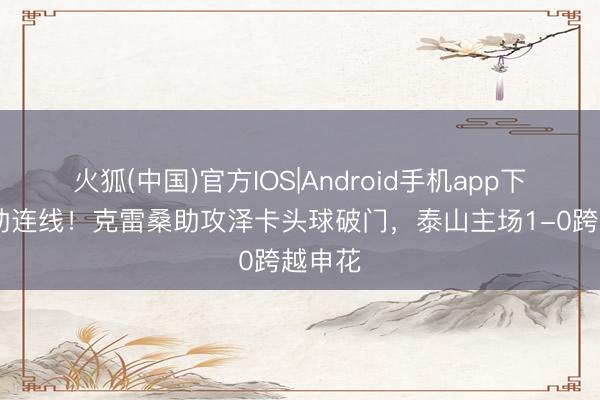 火狐(中国)官方IOS|Android手机app下载 外助连线！克雷桑助攻泽卡头球破门，泰山主场1-0跨越申花