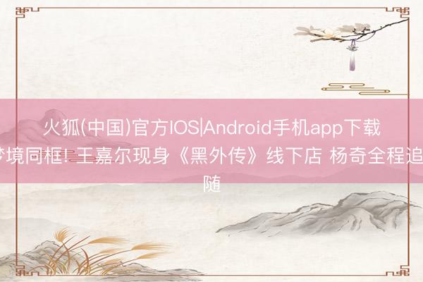 火狐(中国)官方IOS|Android手机app下载 梦境同框! 王嘉尔现身《黑外传》线下店 杨奇全程追随