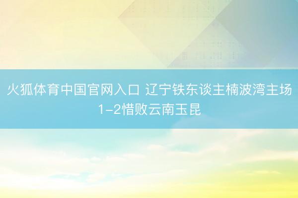 火狐体育中国官网入口 辽宁铁东谈主楠波湾主场1-2惜败云南玉昆