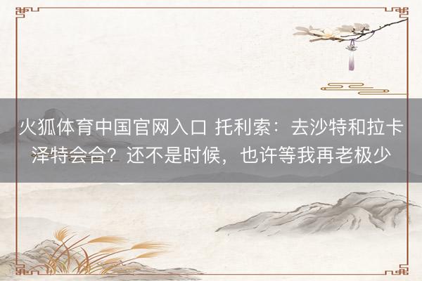 火狐体育中国官网入口 托利索：去沙特和拉卡泽特会合？还不是时候，也许等我再老极少