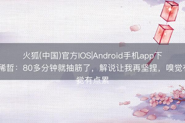 火狐(中国)官方IOS|Android手机app下载 张稀哲：80多分钟就抽筋了，解说让我再坚捏，嗅觉有点累
