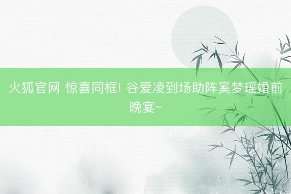 火狐官网 惊喜同框! 谷爱凌到场助阵奚梦瑶婚前晚宴~