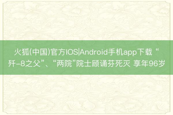 火狐(中国)官方IOS|Android手机app下载 “歼-8之父”、“两院”院士顾诵芬死灭 享年96岁
