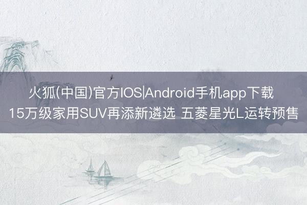 火狐(中国)官方IOS|Android手机app下载 15万级家用SUV再添新遴选 五菱星光L运转预售