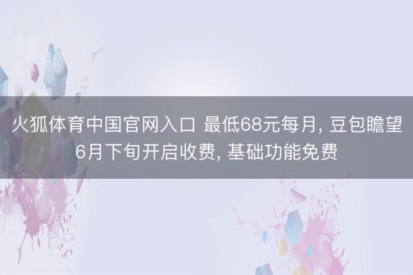 火狐体育中国官网入口 最低68元每月， 豆包瞻望6月下旬开启收费， 基础功能免费
