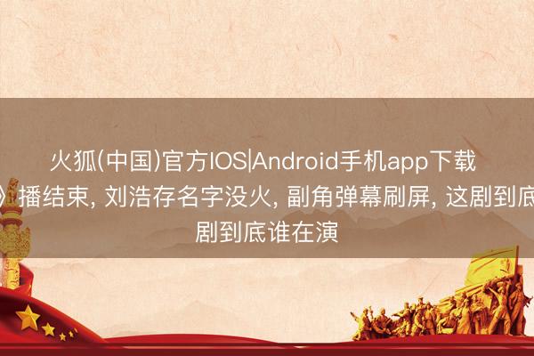 火狐(中国)官方IOS|Android手机app下载 《主角》播结束， 刘浩存名字没火， 副角弹幕刷屏， 这剧到底谁在演