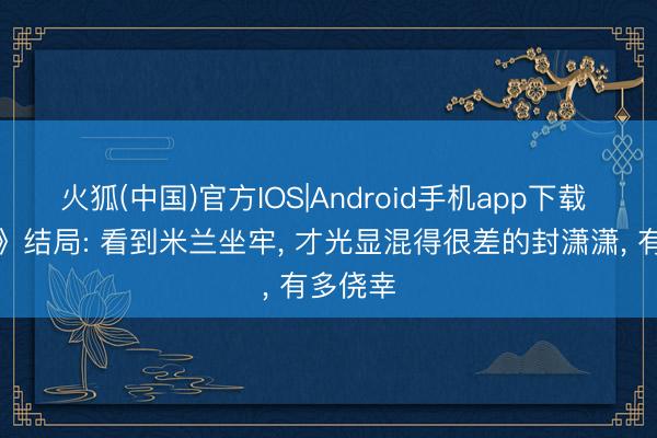 火狐(中国)官方IOS|Android手机app下载 《主角》结局: 看到米兰坐牢， 才光显混得很差的封潇潇， 有多侥幸