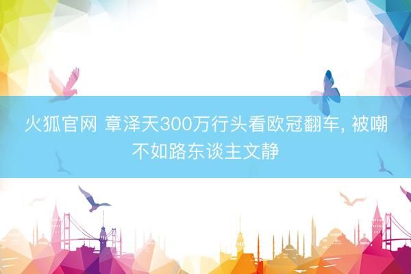 火狐官网 章泽天300万行头看欧冠翻车， 被嘲不如路东谈主文静
