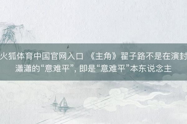 火狐体育中国官网入口 《主角》翟子路不是在演封瀟瀟的“意难平”， 即是“意难平”本东说念主
