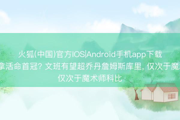 火狐(中国)官方IOS|Android手机app下载 22岁就拿活命首冠? 文班有望超乔丹詹姆斯库里， 仅次于魔术师科比