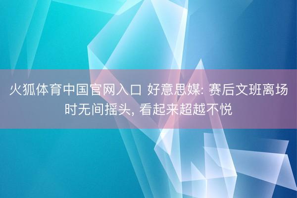 火狐体育中国官网入口 好意思媒: 赛后文班离场时无间摇头, 看起来超越不悦
