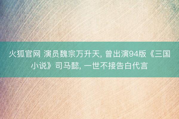 火狐官网 演员魏宗万升天， 曾出演94版《三国小说》司马懿， 一世不接告白代言