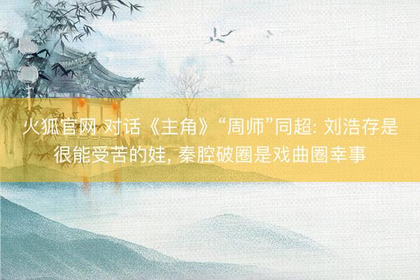 火狐官网 对话《主角》“周师”同超: 刘浩存是很能受苦的娃， 秦腔破圈是戏曲圈幸事