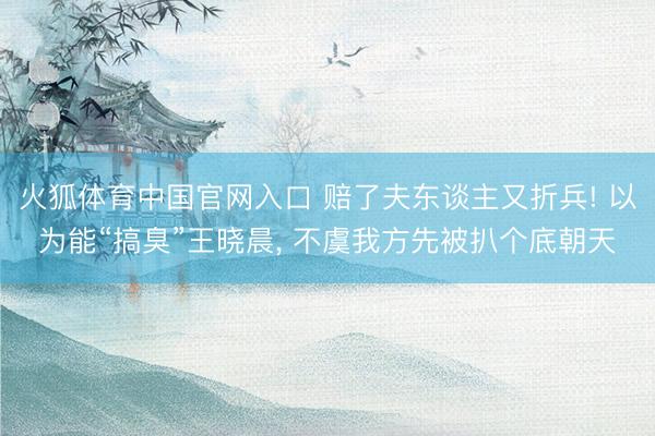 火狐体育中国官网入口 赔了夫东谈主又折兵! 以为能“搞臭”王晓晨， 不虞我方先被扒个底朝天