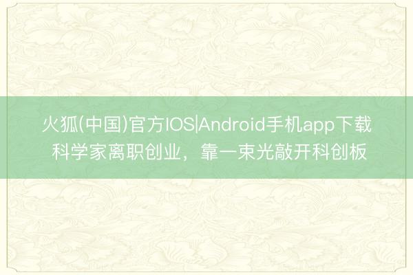 火狐(中国)官方IOS|Android手机app下载 科学家离职创业，靠一束光敲开科创板