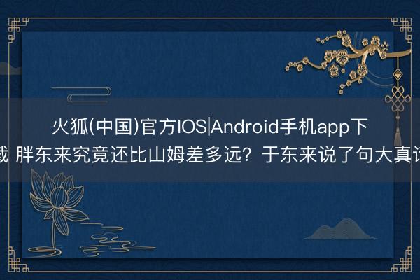 火狐(中国)官方IOS|Android手机app下载 胖东来究竟还比山姆差多远？于东来说了句大真话