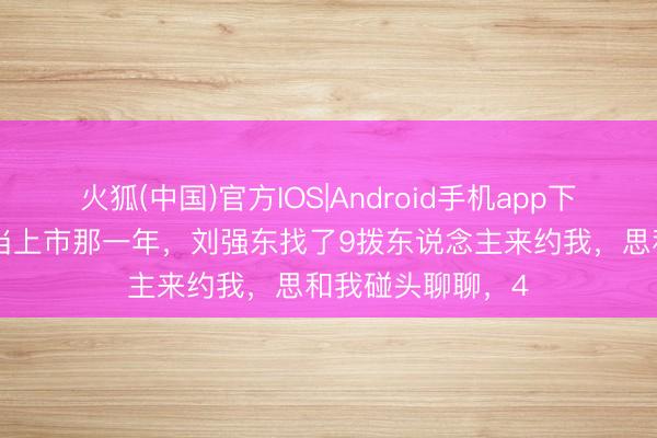 火狐(中国)官方IOS|Android手机app下载 李国庆：“当当上市那一年，刘强东找了9拨东说念主来约我，思和我碰头聊聊，4