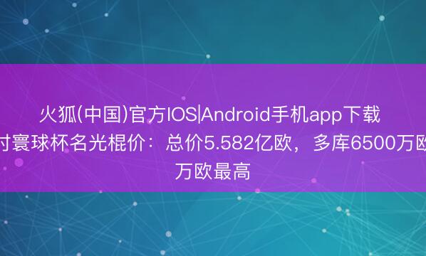 火狐(中国)官方IOS|Android手机app下载 比利时寰球杯名光棍价：总价5.582亿欧，多库6500万欧最高