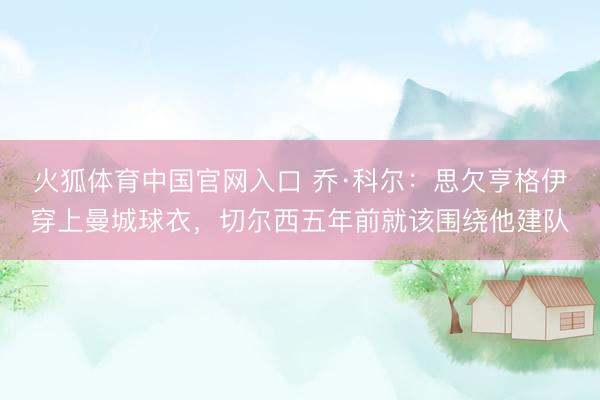 火狐体育中国官网入口 乔·科尔：思欠亨格伊穿上曼城球衣，切尔西五年前就该围绕他建队