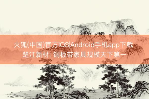 火狐(中国)官方IOS|Android手机app下载 楚江新材: 铜板带家具规模天下第一