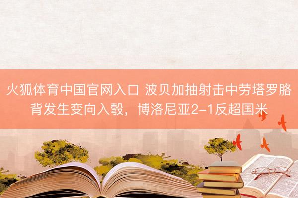 火狐体育中国官网入口 波贝加抽射击中劳塔罗胳背发生变向入彀，博洛尼亚2-1反超国米