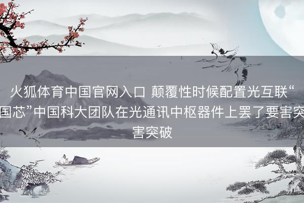 火狐体育中国官网入口 颠覆性时候配置光互联“中国芯”中国科大团队在光通讯中枢器件上罢了要害突破