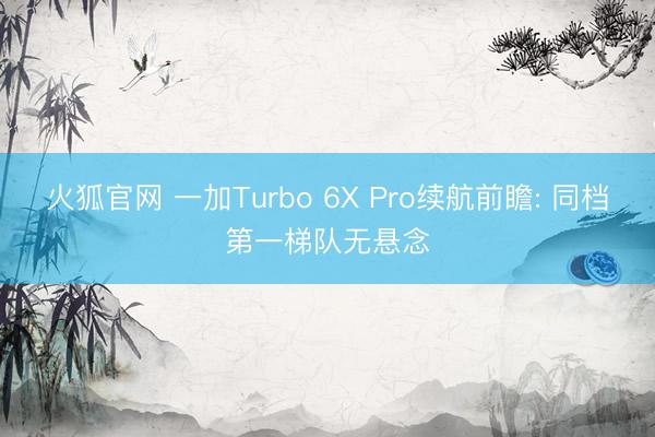 火狐官网 一加Turbo 6X Pro续航前瞻: 同档第一梯队无悬念