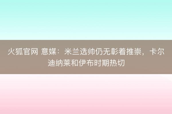 火狐官网 意媒：米兰选帅仍无彰着推崇，卡尔迪纳莱和伊布时期热