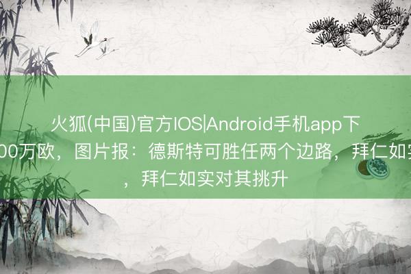 火狐(中国)官方IOS|Android手机app下载 身价2000万欧，图片报：德斯特可胜任两个边路，拜仁如实对其挑升