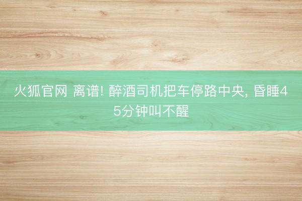 火狐官网 离谱! 醉酒司机把车停路中央， 昏睡45分钟叫不醒