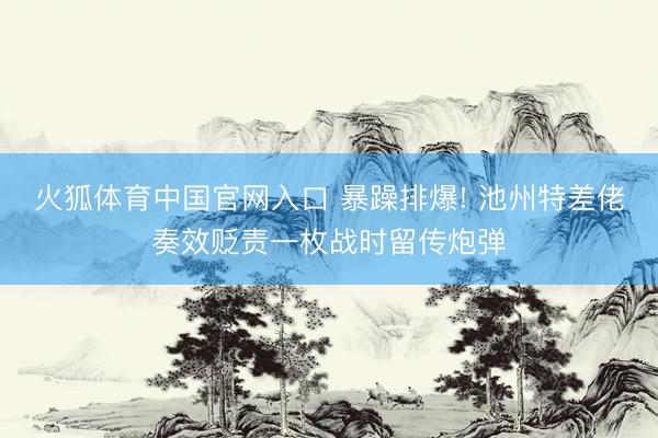 火狐体育中国官网入口 暴躁排爆! 池州特差佬奏效贬责一枚战时留传炮弹