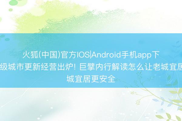 火狐(中国)官方IOS|Android手机app下载 国度级城市更新经营出炉! 巨擘内行解读怎么让老城宜居更安全