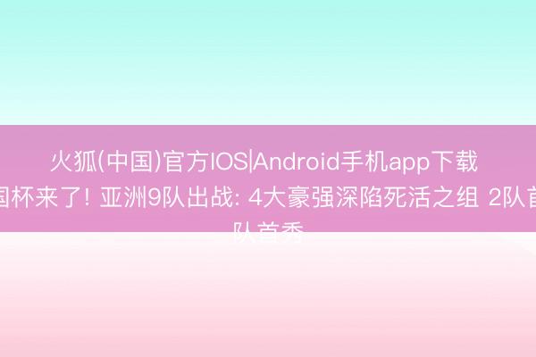 火狐(中国)官方IOS|Android手机app下载 全国杯来了! 亚洲9队出战: 4大豪强深陷死活之组 2队首秀