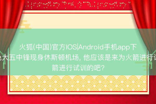 火狐(中国)官方IOS|Android手机app下载 阿肯色大五中锋现身休斯顿机场， 他应该是来为火箭进行试训的吧?