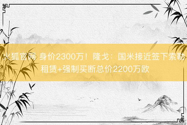 火狐官网 身价2300万！隆戈：国米接近签下索勒 租赁+强制买断总价2200万欧