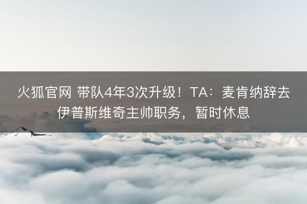 火狐官网 带队4年3次升级！TA：麦肯纳辞去伊普斯维奇主帅职务，暂时休息